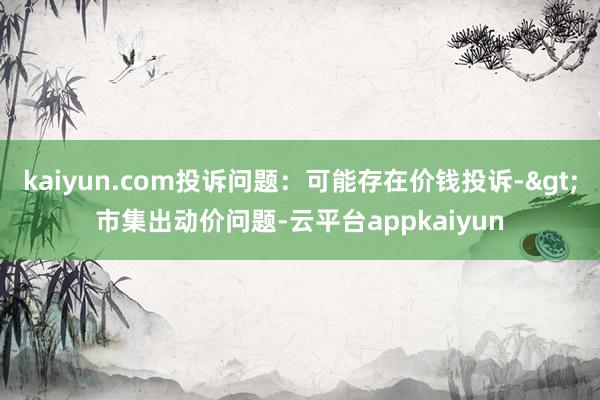 kaiyun.com投诉问题：可能存在价钱投诉->市集出动价问题-云平台appkaiyun
