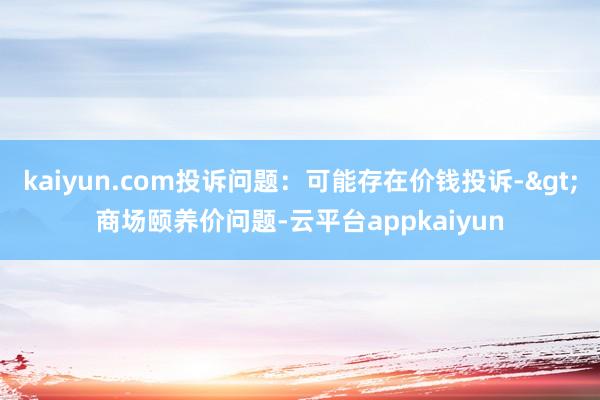 kaiyun.com投诉问题：可能存在价钱投诉->商场颐养价问题-云平台appkaiyun