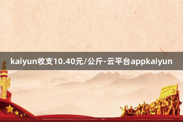 kaiyun收支10.40元/公斤-云平台appkaiyun