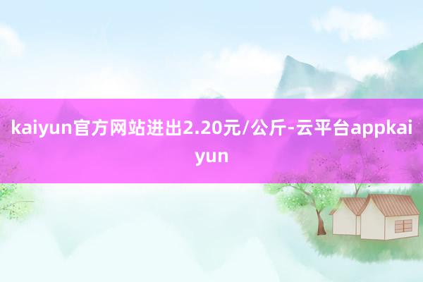 kaiyun官方网站进出2.20元/公斤-云平台appkaiyun