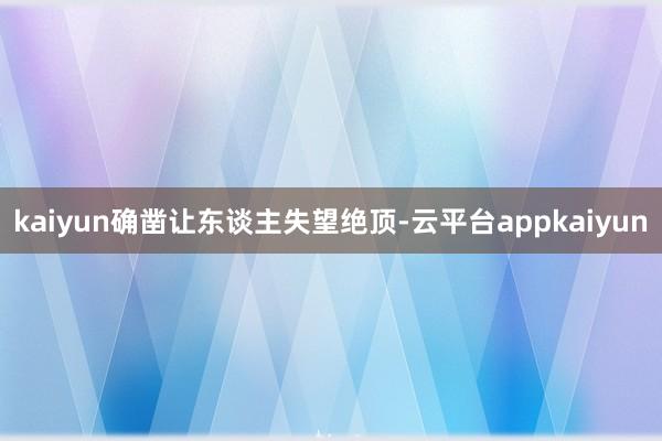 kaiyun确凿让东谈主失望绝顶-云平台appkaiyun