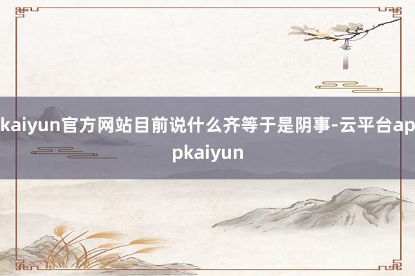 kaiyun官方网站目前说什么齐等于是阴事-云平台appkaiyun