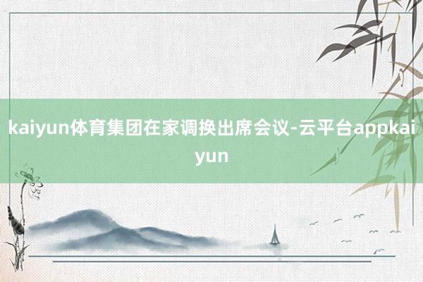 kaiyun体育集团在家调换出席会议-云平台appkaiyun
