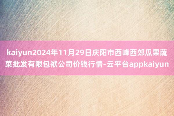 kaiyun2024年11月29日庆阳市西峰西郊瓜果蔬菜批发有限包袱公司价钱行情-云平台appkaiyun