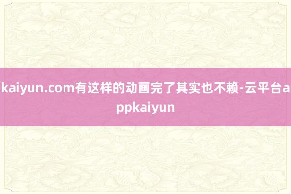 kaiyun.com有这样的动画完了其实也不赖-云平台appkaiyun