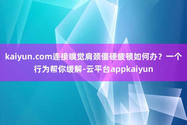 kaiyun.com连接嗅觉肩颈僵硬疲顿如何办？一个行为帮你缓解-云平台appkaiyun