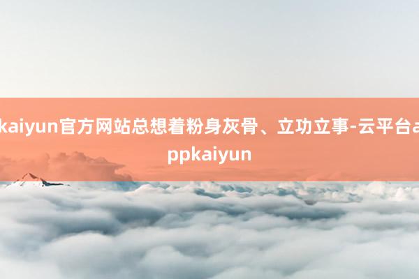 kaiyun官方网站总想着粉身灰骨、立功立事-云平台appkaiyun