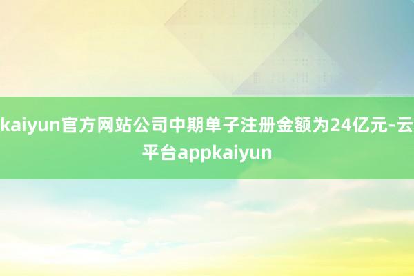 kaiyun官方网站公司中期单子注册金额为24亿元-云平台appkaiyun