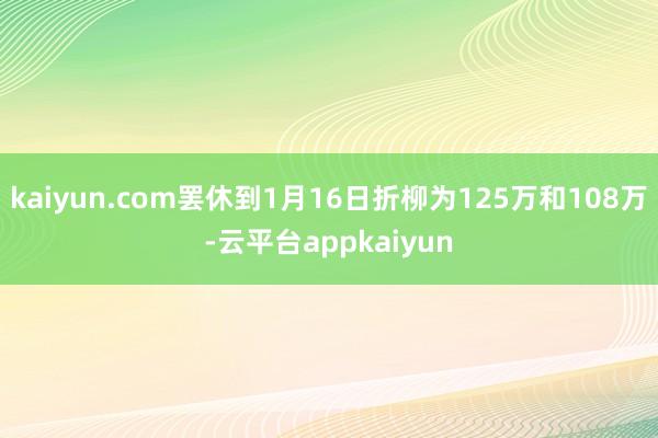 kaiyun.com罢休到1月16日折柳为125万和108万-云平台appkaiyun