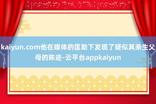 kaiyun.com他在媒体的匡助下发现了疑似其亲生父母的陈迹-云平台appkaiyun