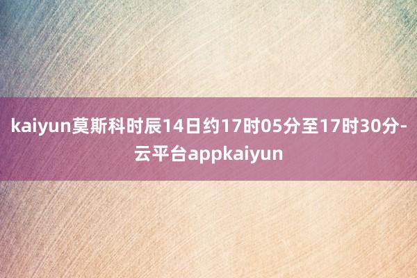 kaiyun莫斯科时辰14日约17时05分至17时30分-云平台appkaiyun