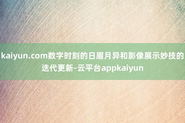 kaiyun.com数字时刻的日眉月异和影像展示妙技的迭代更新-云平台appkaiyun