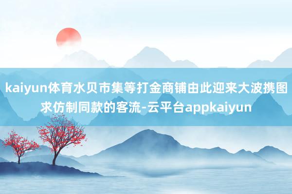 kaiyun体育水贝市集等打金商铺由此迎来大波携图求仿制同款的客流-云平台appkaiyun