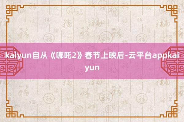 kaiyun自从《哪吒2》春节上映后-云平台appkaiyun