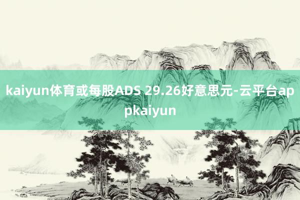 kaiyun体育或每股ADS 29.26好意思元-云平台appkaiyun