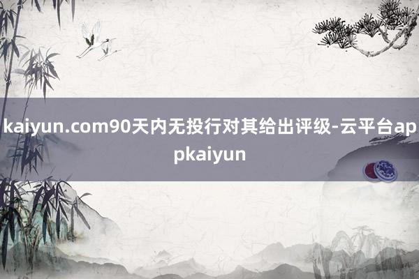 kaiyun.com90天内无投行对其给出评级-云平台appkaiyun