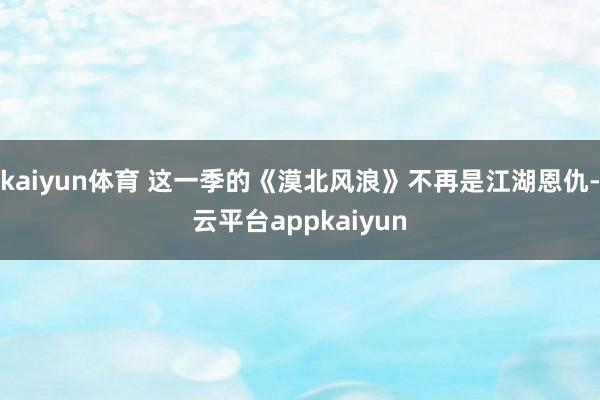 kaiyun体育 这一季的《漠北风浪》不再是江湖恩仇-云平台appkaiyun