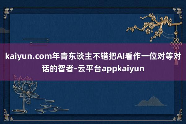 kaiyun.com年青东谈主不错把AI看作一位对等对话的智者-云平台appkaiyun