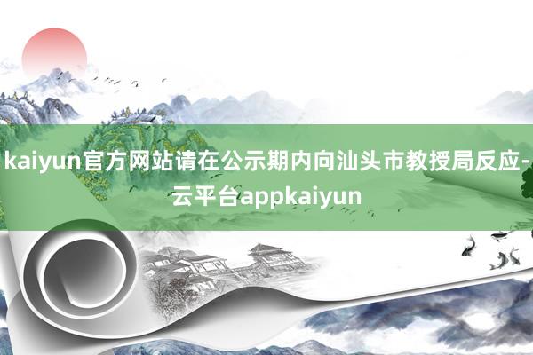 kaiyun官方网站请在公示期内向汕头市教授局反应-云平台appkaiyun
