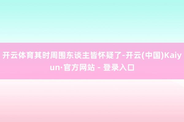 开云体育其时周围东谈主皆怀疑了-开云(中国)Kaiyun·官方网站 - 登录入口