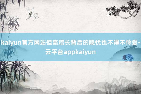 kaiyun官方网站但高增长背后的隐忧也不得不怜爱-云平台appkaiyun