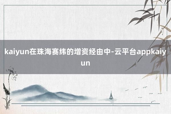 kaiyun在珠海赛纬的增资经由中-云平台appkaiyun
