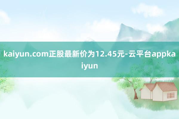 kaiyun.com正股最新价为12.45元-云平台appkaiyun