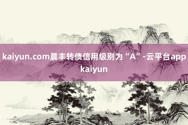 kaiyun.com晨丰转债信用级别为“A”-云平台appkaiyun