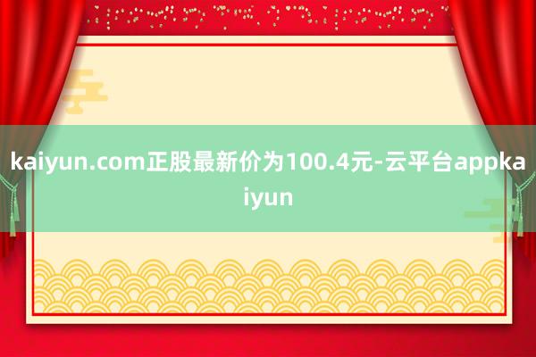 kaiyun.com正股最新价为100.4元-云平台appkaiyun