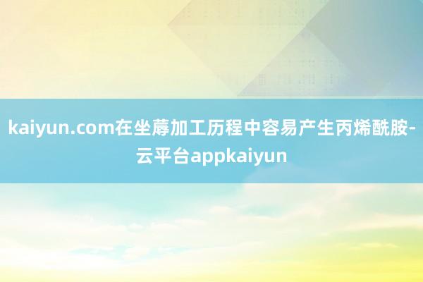 kaiyun.com在坐蓐加工历程中容易产生丙烯酰胺-云平台appkaiyun