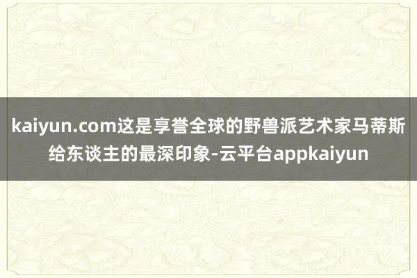 kaiyun.com这是享誉全球的野兽派艺术家马蒂斯给东谈主的最深印象-云平台appkaiyun