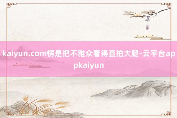 kaiyun.com愣是把不雅众看得直拍大腿-云平台appkaiyun