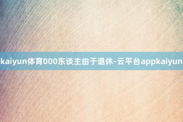 kaiyun体育000东谈主由于退休-云平台appkaiyun