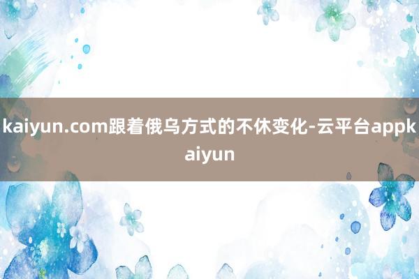 kaiyun.com跟着俄乌方式的不休变化-云平台appkaiyun