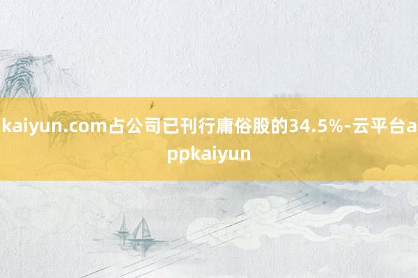 kaiyun.com占公司已刊行庸俗股的34.5%-云平台appkaiyun