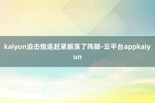 kaiyun迫击炮连赶紧振荡了阵脚-云平台appkaiyun