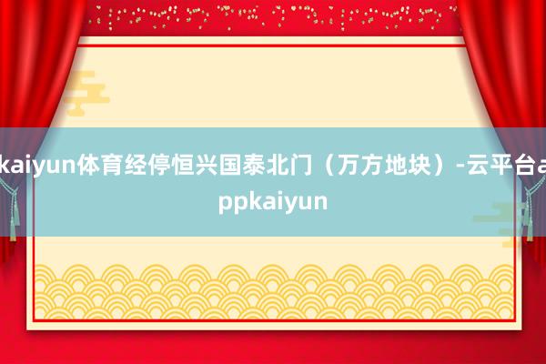 kaiyun体育经停恒兴国泰北门（万方地块）-云平台appkaiyun