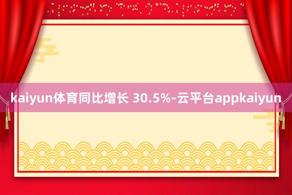 kaiyun体育同比增长 30.5%-云平台appkaiyun