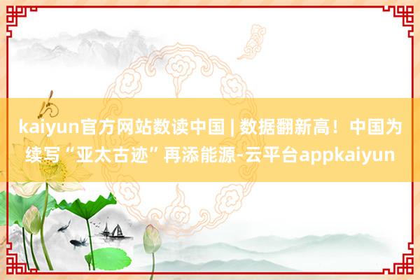 kaiyun官方网站数读中国 | 数据翻新高！中国为续写“亚太古迹”再添能源-云平台appkaiyun