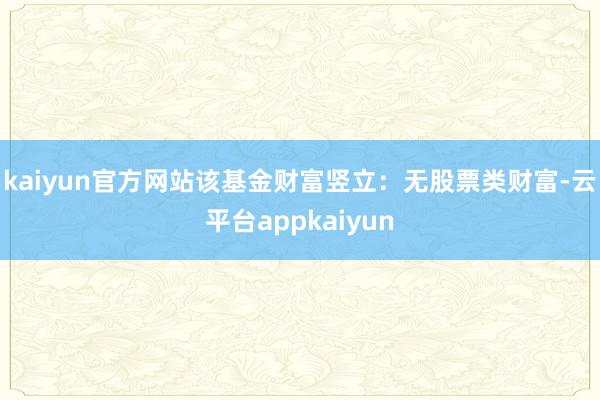 kaiyun官方网站该基金财富竖立：无股票类财富-云平台appkaiyun