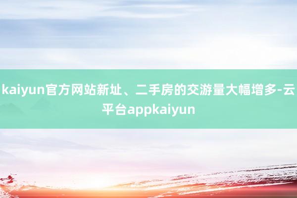 kaiyun官方网站新址、二手房的交游量大幅增多-云平台appkaiyun