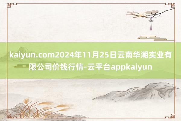 kaiyun.com2024年11月25日云南华潮实业有限公司价钱行情-云平台appkaiyun