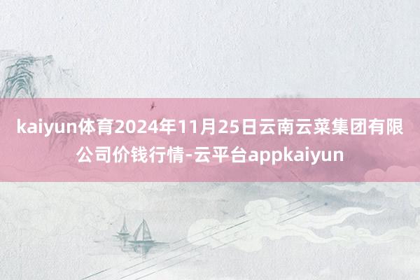 kaiyun体育2024年11月25日云南云菜集团有限公司价钱行情-云平台appkaiyun