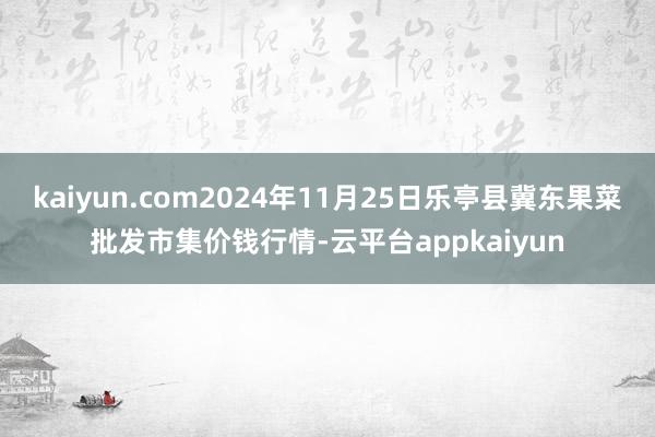 kaiyun.com2024年11月25日乐亭县冀东果菜批发市集价钱行情-云平台appkaiyun