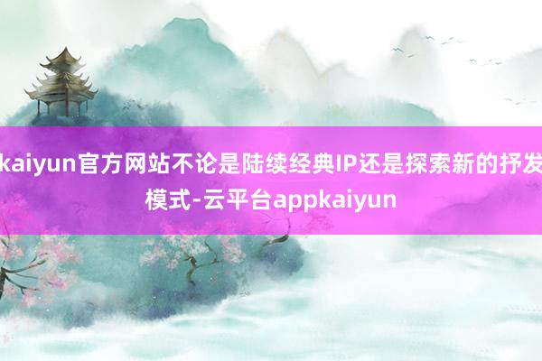 kaiyun官方网站不论是陆续经典IP还是探索新的抒发模式-云平台appkaiyun