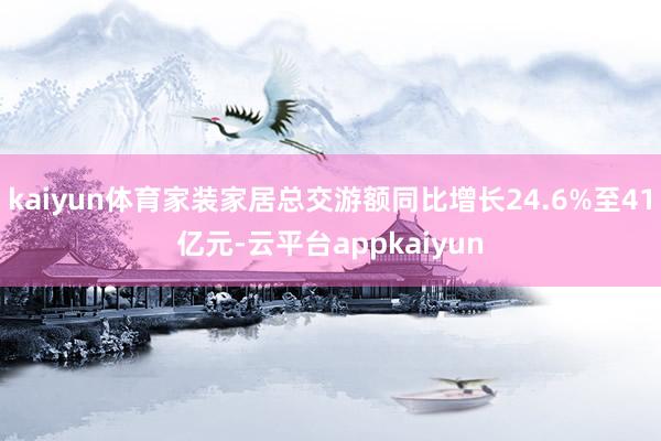 kaiyun体育家装家居总交游额同比增长24.6%至41亿元-云平台appkaiyun