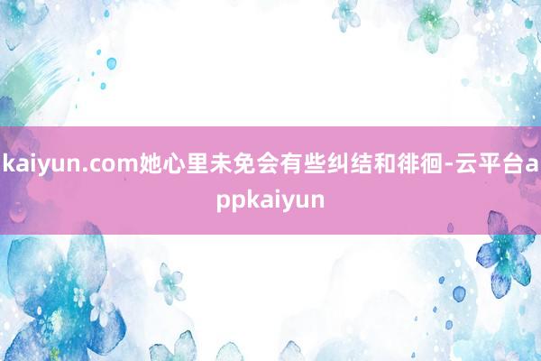 kaiyun.com她心里未免会有些纠结和徘徊-云平台appkaiyun
