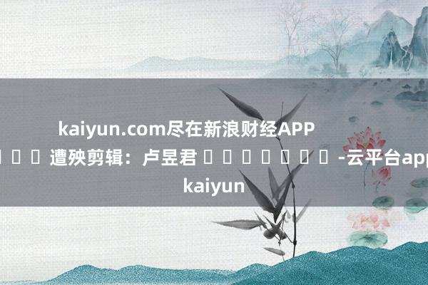 kaiyun.com尽在新浪财经APP            						遭殃剪辑：卢昱君 							-云平台appkaiyun
