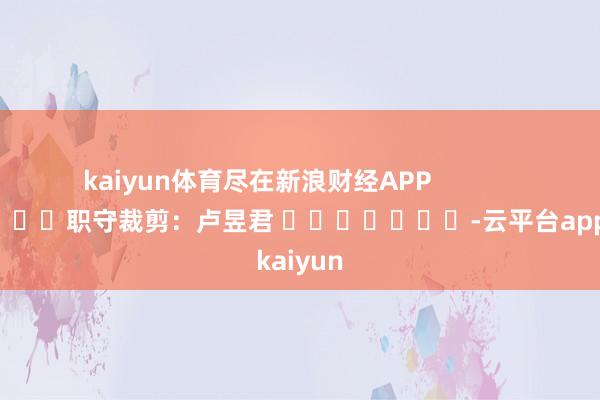kaiyun体育尽在新浪财经APP            						职守裁剪：卢昱君 							-云平台appkaiyun