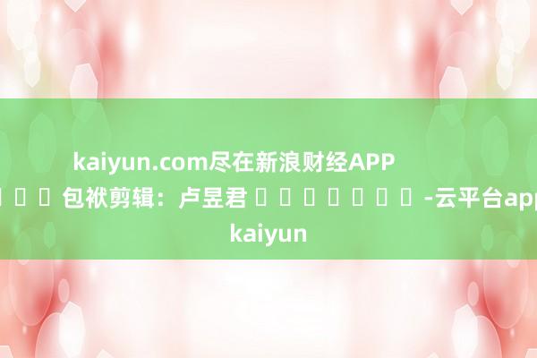 kaiyun.com尽在新浪财经APP            						包袱剪辑：卢昱君 							-云平台appkaiyun